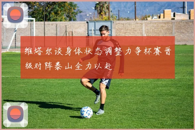 维塔尔谈身体状态调整力争杯赛晋级对阵泰山全力以赴