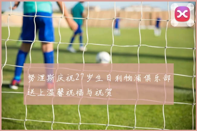 努涅斯庆祝27岁生日利物浦俱乐部送上温馨祝福与祝贺