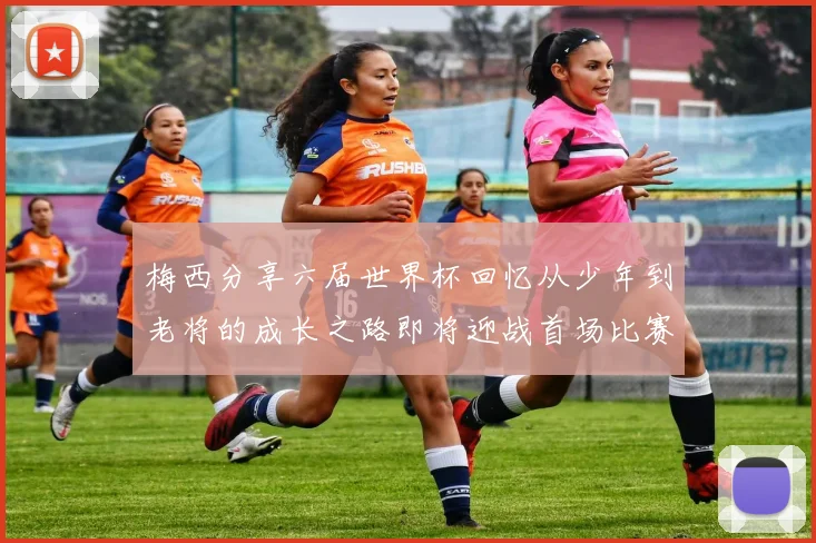 梅西分享六届世界杯回忆从少年到老将的成长之路即将迎战首场比赛
