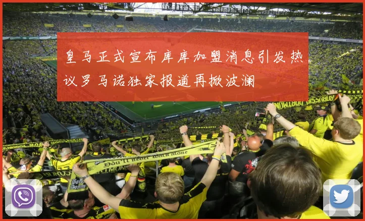 皇马正式宣布库库加盟消息引发热议罗马诺独家报道再掀波澜