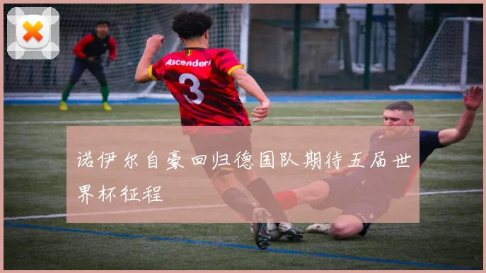 诺伊尔自豪回归德国队期待五届世界杯征程