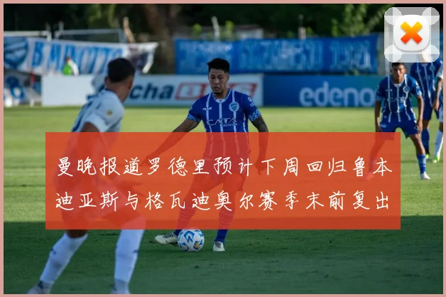 曼晚报道罗德里预计下周回归鲁本迪亚斯与格瓦迪奥尔赛季末前复出