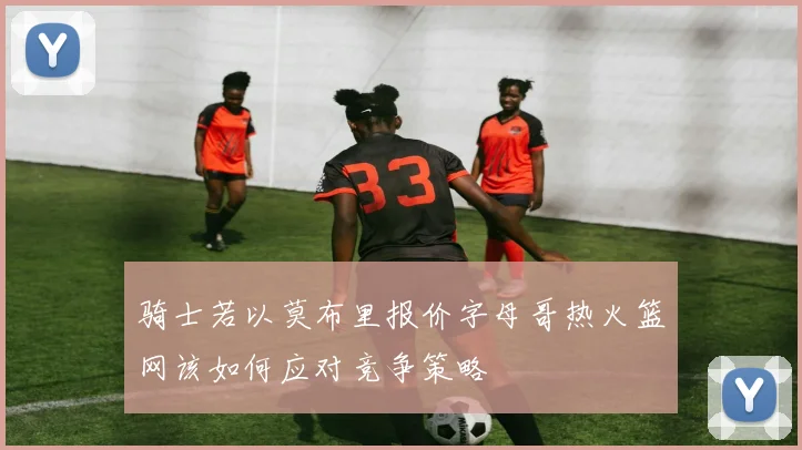 骑士若以莫布里报价字母哥热火篮网该如何应对竞争策略