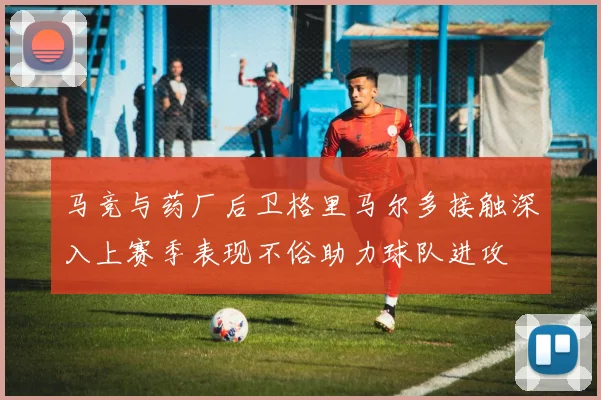 马竞与药厂后卫格里马尔多接触深入上赛季表现不俗助力球队进攻