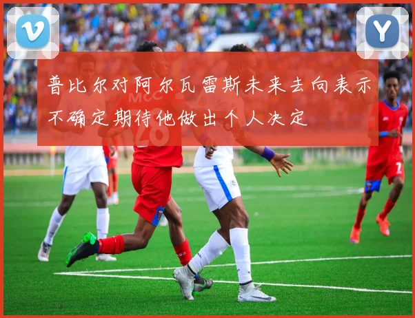 普比尔对阿尔瓦雷斯未来去向表示不确定期待他做出个人决定