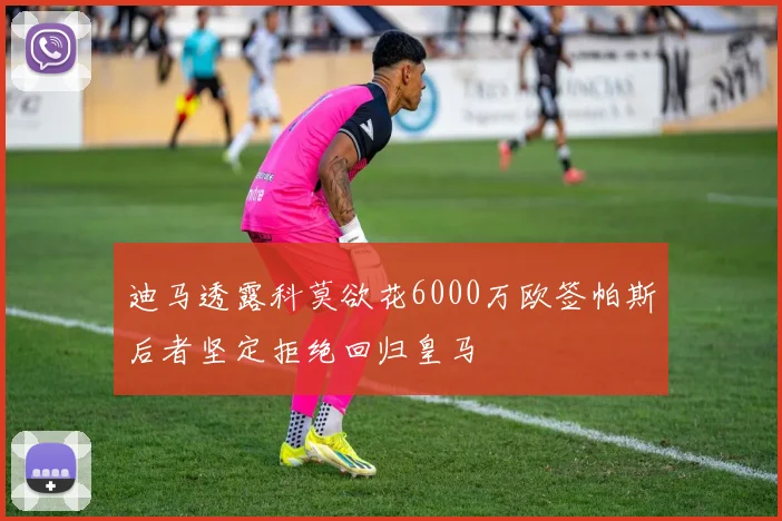 迪马透露科莫欲花6000万欧签帕斯后者坚定拒绝回归皇马