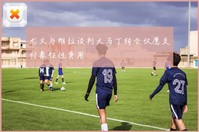 尤文与维拉谈判大马丁转会仅愿支付象征性费用
