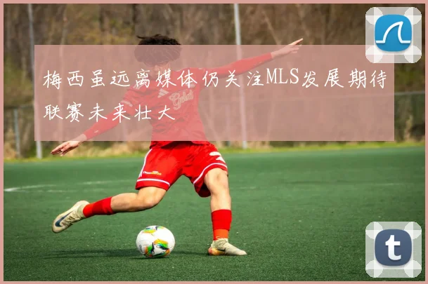 梅西虽远离媒体仍关注MLS发展期待联赛未来壮大