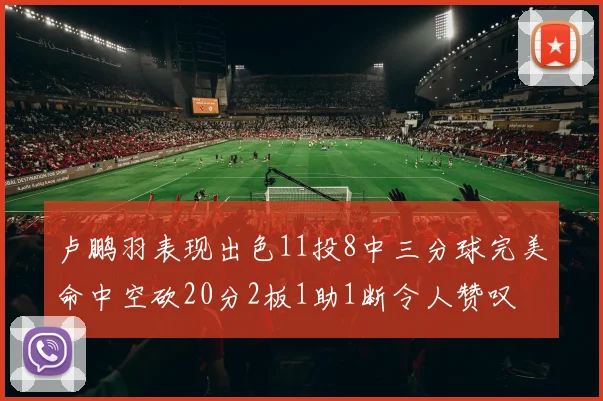 卢鹏羽表现出色11投8中三分球完美命中空砍20分2板1助1断令人赞叹