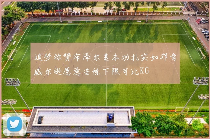 追梦称赞布泽尔基本功扎实如邓肯威尔逊愿意苦练下限可比KG