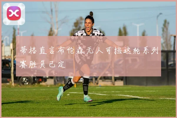 蒂格直言布伦森无人可挡这轮系列赛胜负已定