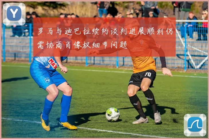 罗马与迪巴拉续约谈判进展顺利仍需协商肖像权细节问题