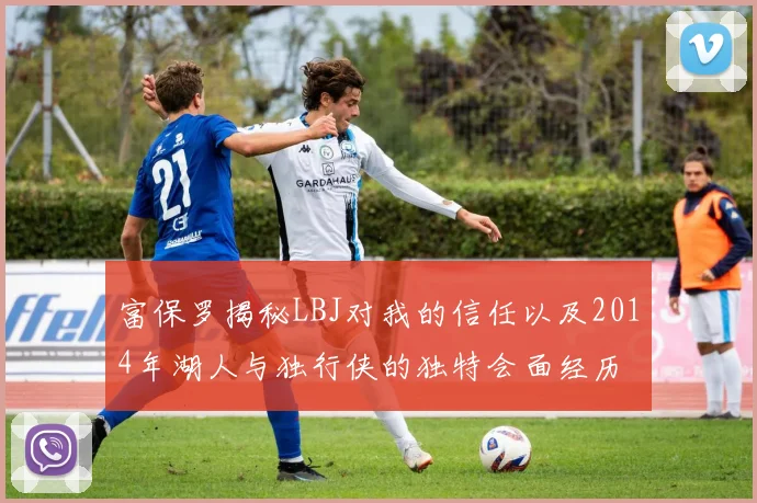 富保罗揭秘LBJ对我的信任以及2014年湖人与独行侠的独特会面经历
