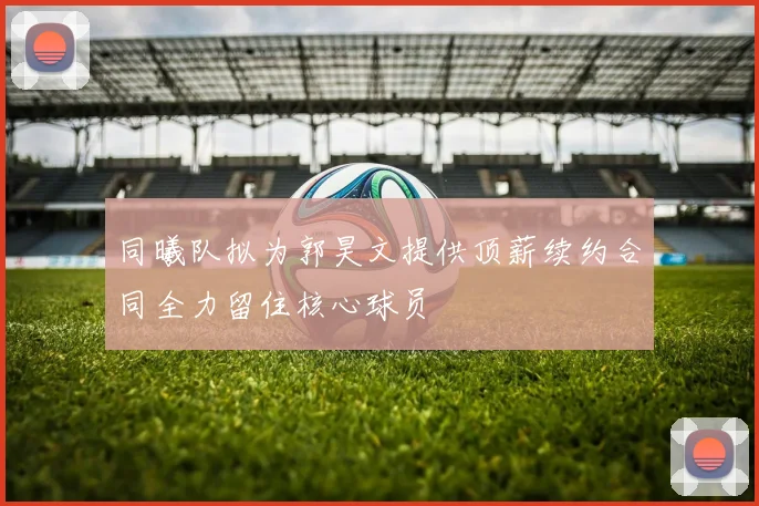 同曦队拟为郭昊文提供顶薪续约合同全力留住核心球员